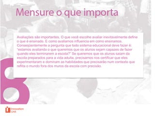 Avaliações são importantes. O que você escolhe avaliar inevitavelmente define
o que é ensinado. E como avaliamos influencia em como ensinamos.
Conseqüentemente a pergunta que todo sistema educacional deve fazer é:
“estamos avaliando o que queremos que os alunos sejam capazes de fazer
quando eles terminarem a escola?” Se queremos que os alunos saiam da
escola preparados para a vida adulta, precisamos nos certificar que eles
experimentaram e dominam as habilidades que precisarão num contexto que
reflita o mundo fora dos muros da escola com precisão.

 