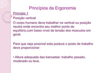 Princípios da Ergonomia
Princípio 1
Posição vertical
O corpo humano deve trabalhar na vertical ou posição
neutra onde encontra seu melhor ponto de
equilíbrio,com baixo nível de tensão dos músculos em
geral.

Para que seja possível esta postura o posto de trabalho
deve proporcionar:

• Altura adequada das bancadas: trabalho pesado,
moderado ou leve.
 