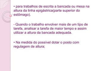 • para trabalhos de escrita a bancada ou mesa na
altura da linha epigástrica(parte superior do
estômago).

•Quando o trabalho envolver mais de um tipo de
tarefa, analisar a tarefa de maior tempo e assim
utilizar a altura da bancada adequada.

• Na medida do possível dotar o posto com
regulagem de altura;
 