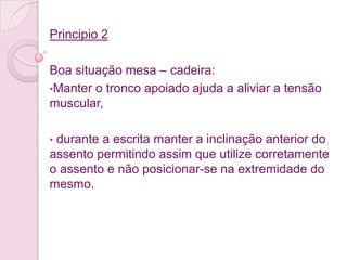 Principio 2

Boa situação mesa – cadeira:
•Manter o tronco apoiado ajuda a aliviar a tensão
muscular,

•durante a escrita manter a inclinação anterior do
assento permitindo assim que utilize corretamente
o assento e não posicionar-se na extremidade do
mesmo.
 