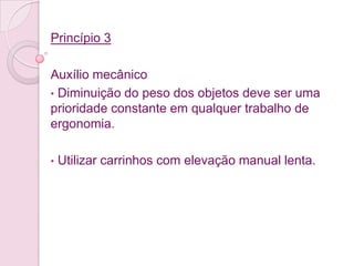 Princípio 3

Auxílio mecânico
• Diminuição do peso dos objetos deve ser uma
prioridade constante em qualquer trabalho de
ergonomia.

•   Utilizar carrinhos com elevação manual lenta.
 