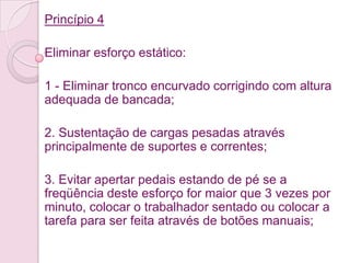 Princípio 4

Eliminar esforço estático:

1 - Eliminar tronco encurvado corrigindo com altura
adequada de bancada;

2. Sustentação de cargas pesadas através
principalmente de suportes e correntes;

3. Evitar apertar pedais estando de pé se a
freqüência deste esforço for maior que 3 vezes por
minuto, colocar o trabalhador sentado ou colocar a
tarefa para ser feita através de botões manuais;
 
