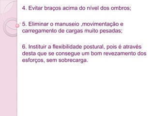 4. Evitar braços acima do nível dos ombros;

5. Eliminar o manuseio ,movimentação e
carregamento de cargas muito pesadas;

6. Instituir a flexibilidade postural, pois é através
desta que se consegue um bom revezamento dos
esforços, sem sobrecarga.
 