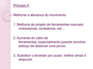 Principio 5

Melhorar a alavanca do movimento:

1 .Melhoria de projeto de ferramentas manuais;
    motosserras, cortadeiras, etc...

2. Aumento do cabo de
    ferramentas, especialmente quando envolver
    esforço de distorcer uma porca;

3. Substituir o levantar por puxar; melhor ainda é
    empurrar.
 