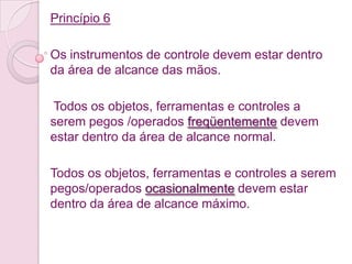 Princípio 6

Os instrumentos de controle devem estar dentro
da área de alcance das mãos.

 Todos os objetos, ferramentas e controles a
serem pegos /operados freqüentemente devem
estar dentro da área de alcance normal.

Todos os objetos, ferramentas e controles a serem
pegos/operados ocasionalmente devem estar
dentro da área de alcance máximo.
 