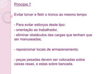 Princípio 7

Evitar torcer e fletir o tronco ao mesmo tempo

• Para evitar esforços deste tipo:
• orientação ao trabalhador,
• eliminar obstáculos das cargas que tenham que
ser manuseadas;

•   reposicionar locais de armazenamento;

•peças pesadas devem ser colocadas sobre
caixas rasas, e estas sobre bancada.
 