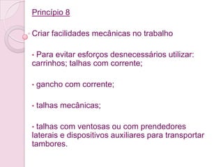 Princípio 8

Criar facilidades mecânicas no trabalho

•Para evitar esforços desnecessários utilizar:
carrinhos; talhas com corrente;

•   gancho com corrente;

•   talhas mecânicas;

• talhas com ventosas ou com prendedores
laterais e dispositivos auxiliares para transportar
tambores.
 