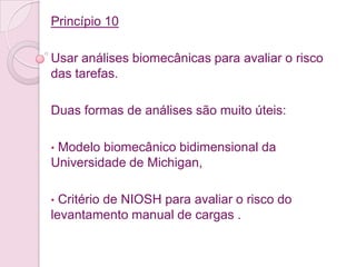 Princípio 10

Usar análises biomecânicas para avaliar o risco
das tarefas.

Duas formas de análises são muito úteis:

•Modelo biomecânico bidimensional da
Universidade de Michigan,

• Critério de NIOSH para avaliar o risco do
levantamento manual de cargas .
 