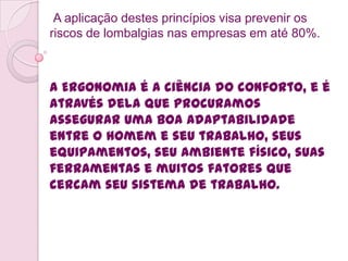 A aplicação destes princípios visa prevenir os
riscos de lombalgias nas empresas em até 80%.



A Ergonomia é a ciência do conforto, e é
através dela que procuramos
assegurar uma boa adaptabilidade
entre o homem e seu trabalho, seus
equipamentos, seu ambiente físico, suas
ferramentas e muitos fatores que
cercam seu sistema de trabalho.
 
