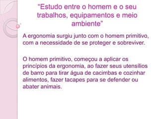 “Estudo entre o homem e o seu
     trabalhos, equipamentos e meio
                ambiente”
A ergonomia surgiu junto com o homem primitivo,
com a necessidade de se proteger e sobreviver.

O homem primitivo, começou a aplicar os
princípios da ergonomia, ao fazer seus utensílios
de barro para tirar água de cacimbas e cozinhar
alimentos, fazer tacapes para se defender ou
abater animais.
 