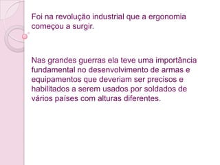 Foi na revolução industrial que a ergonomia
começou a surgir.



Nas grandes guerras ela teve uma importância
fundamental no desenvolvimento de armas e
equipamentos que deveriam ser precisos e
habilitados a serem usados por soldados de
vários países com alturas diferentes.
 