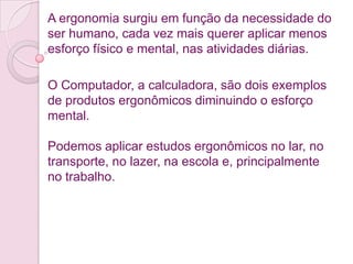 A ergonomia surgiu em função da necessidade do
ser humano, cada vez mais querer aplicar menos
esforço físico e mental, nas atividades diárias.

O Computador, a calculadora, são dois exemplos
de produtos ergonômicos diminuindo o esforço
mental.

Podemos aplicar estudos ergonômicos no lar, no
transporte, no lazer, na escola e, principalmente
no trabalho.
 