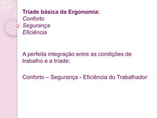 Tríade básica da Ergonomia:
Conforto
Segurança
Eficiência


A perfeita integração entre as condições de
trabalho e a tríade:

Conforto – Segurança - Eficiência do Trabalhador
 