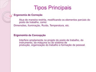 Tipos Principais
Ergonomia de Correção
    Atua de maneira restrita, modificando os elementos parciais do
    posto de trabalho, como:
Dimensões, Iluminação, Ruído, Temperatura, etc.


Ergonomia de Concepção
    Interfere amplamente no projeto do posto de trabalho, do
    instrumento, da máquina ou do sistema de
    produção, organização do trabalho e formação de pessoal.
 