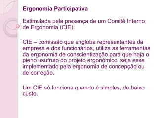Ergonomia Participativa

Estimulada pela presença de um Comitê Interno
de Ergonomia (CIE):

CIE – comissão que engloba representantes da
empresa e dos funcionários, utiliza as ferramentas
da ergonomia de conscientização para que haja o
pleno usufruto do projeto ergonômico, seja esse
implementado pela ergonomia de concepção ou
de correção.

Um CIE só funciona quando é simples, de baixo
custo.
 