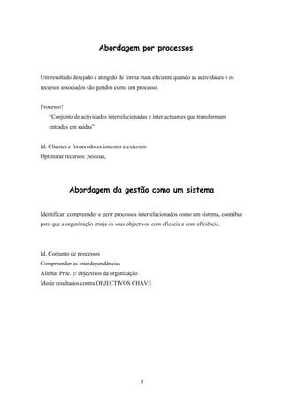 Abordagem por processos


Um resultado desejado é atingido de forma mais eficiente quando as actividades e os
recursos associados são geridos como um processo.


Processo?
   “Conjunto de actividades interrelacionadas e inter actuantes que transformam
   entradas em saídas”


Id. Clientes e fornecedores internos e externos
Optimizar recursos: pessoas,




            Abordagem da gestão como um sistema


Identificar, compreender e gerir processos interrelacionados como um sistema, contribui
para que a organização atinja os seus objectivos com eficácia e com eficiência.




Id. Conjunto de processos
Compreender as interdependências
Alinhar Proc. c/ objectivos da organização
Medir resultados contra OBJECTIVOS CHAVE




                                             3
 