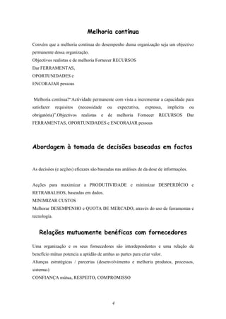 Melhoria contínua

Convém que a melhoria contínua do desempenho duma organização seja um objectivo
permanente dessa organização.
Objectivos realistas e de melhoria Fornecer RECURSOS
Dar FERRAMENTAS,
OPORTUNIDADES e
ENCORAJAR pessoas


Melhoria contínua?“Actividade permanente com vista a incrementar a capacidade para
satisfazer    requisitos   (necessidade     ou   expectativa,   expressa,   implícita    ou
obrigatória)”.Objectivos    realistas   e   de   melhoria   Fornecer   RECURSOS         Dar
FERRAMENTAS, OPORTUNIDADES e ENCORAJAR pessoas




Abordagem à tomada de decisões baseadas em factos


As decisões (e acções) eficazes são baseadas nas análises de da dose de informações.


Acções para maximizar a PRODUTIVIDADE e minimizar DESPERDÍCIO e
RETRABALHOS, baseadas em dados.
MINIMIZAR CUSTOS
Melhorar DESEMPENHO e QUOTA DE MERCADO, através do uso de ferramentas e
tecnologia.


    Relações mutuamente benéficas com fornecedores

Uma organização e os seus fornecedores são interdependentes e uma relação de
benefício mútuo potencia a aptidão de ambas as partes para criar valor.
Alianças estratégicas / parcerias (desenvolvimento e melhoria produtos, processos,
sistemas)
CONFIANÇA mútua, RESPEITO, COMPROMISSO




                                             4
 