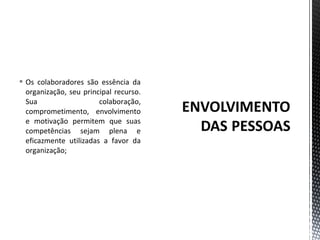  Os colaboradores são essência da 
organização, seu principal recurso. 
Sua colaboração, 
comprometimento, envolvimento 
e motivação permitem que suas 
competências sejam plena e 
eficazmente utilizadas a favor da 
organização; 
 