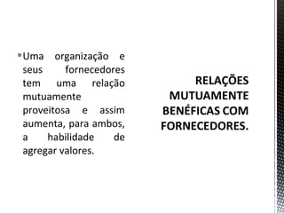 Uma organização e 
seus fornecedores 
tem uma relação 
mutuamente 
proveitosa e assim 
aumenta, para ambos, 
a habilidade de 
agregar valores. 
