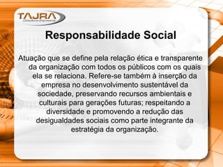 Responsabilidade Social
Atuação que se define pela relação ética e transparente
da organização com todos os públicos com os quais
ela se relaciona. Refere-se também à inserção da
empresa no desenvolvimento sustentável da
sociedade, preservando recursos ambientais e
culturais para gerações futuras; respeitando a
diversidade e promovendo a redução das
desigualdades sociais como parte integrante da
estratégia da organização.
 