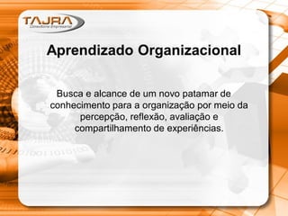 Aprendizado Organizacional
Busca e alcance de um novo patamar de
conhecimento para a organização por meio da
percepção, reflexão, avaliação e
compartilhamento de experiências.
 