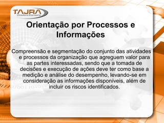 Orientação por Processos e
Informações
Compreensão e segmentação do conjunto das atividades
e processos da organização que agreguem valor para
as partes interessadas, sendo que a tomada de
decisões e execução de ações deve ter como base a
medição e análise do desempenho, levando-se em
consideração as informações disponíveis, além de
incluir os riscos identificados.
 
