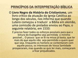 PRINCÍPIOS DA INTERPRETAÇÃO BÍBLICA
O Livro Negro da História do Cristianismo, um
  livro crítico da atuação da Igreja Católica ao
  longo dos séculos, nos informa que quando
  Lutero começou a traduzir a Bíblia em alemão,
  uma comissão de prelados enviou ao Papa, o
  seguinte relatório, em 1533:
  É preciso fazer todos os esforços possíveis para que a
       leitura do Evangelho seja permitida o mínimo
  possível... O pouco que se lê na missa já basta, que ler
    mais do que aquilo não seja permitido a quem quer
    que seja. Enquanto os homens se contentaram com
      aquele pouco, os interesses de Vossa Santidade
  prosperaram, mas quando se quis ler mais, começaram
                    a ficar prejudicados.
 