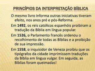 PRINCÍPIOS DA INTERPRETAÇÃO BÍBLICA
O mesmo livro informa outras iniciativas tiveram
  efeito, nos anos pré e pós-Reforma.
Em 1492, os reis católicos espanhóis proibiram a
  tradução da Bíblia em língua popular.
Em 1526, o Parlamento francês ordenou o
  recolhimento de todas as Bíblias e a proibição
  de sua impressão.
Em 1558, o inquisidor de Veneza proibiu que os
  tipógrafos da cidade imprimissem traduções
  da Bíblia em língua vulgar. Em seguida, as
  Bíblias foram queimadas!
 