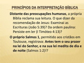 PRINCÍPIOS DA INTERPRETAÇÃO BÍBLICA
Distante das preocupações humanas, a própria
  Bíblia reclama sua leitura. O que dizer da
  recomendação de Jesus: Examinai as
  Escrituras (João 5:39)? Da ordem paulina:
  Persiste em ler (I Timóteo 4:13)?
O próprio Salmos 1, permitido aos cristãos em
  Toulouse, registrava: Antes tem o seu prazer
  na lei do Senhor, e na sua lei medita de dia e
  de noite (Salmos 1:2)!?
 