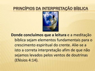 PRINCÍPIOS DA INTERPRETAÇÃO BÍBLICA




Donde concluímos que a leitura e a meditação
 bíblica sejam elementos fundamentais para o
 crescimento espiritual do crente. Alie-se a
 isto a correta interpretação afim de que não
 sejamos levados pelos ventos de doutrinas
 (Efésios 4:14).
 