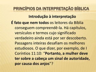 PRINCÍPIOS DA INTERPRETAÇÃO BÍBLICA
          Introdução à interpretação
É fato que nem todos os leitores da Bíblia
  conseguem compreendê-la. Há capítulos,
  versículos e termos cujo significado
  verdadeiro ainda está por ser descoberto.
  Passagens inteiras desafiam os melhores
  estudiosos. O que dizer, por exemplo, de I
  Coríntios 11:10: “Portanto, a mulher deve
  ter sobre a cabeça um sinal de autoridade,
  por causa dos anjos”?
 