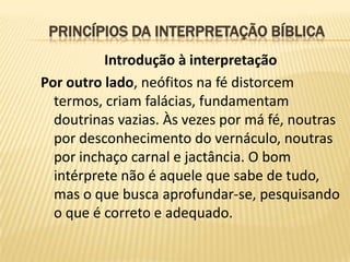 PRINCÍPIOS DA INTERPRETAÇÃO BÍBLICA
          Introdução à interpretação
Por outro lado, neófitos na fé distorcem
  termos, criam falácias, fundamentam
  doutrinas vazias. Às vezes por má fé, noutras
  por desconhecimento do vernáculo, noutras
  por inchaço carnal e jactância. O bom
  intérprete não é aquele que sabe de tudo,
  mas o que busca aprofundar-se, pesquisando
  o que é correto e adequado.
 