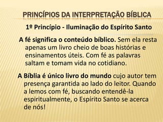 PRINCÍPIOS DA INTERPRETAÇÃO BÍBLICA
  1º Princípio - Iluminação do Espírito Santo
A fé significa o conteúdo bíblico. Sem ela resta
  apenas um livro cheio de boas histórias e
  ensinamentos úteis. Com fé as palavras
  saltam e tomam vida no cotidiano.
A Bíblia é único livro do mundo cujo autor tem
  presença garantida ao lado do leitor. Quando
  a lemos com fé, buscando entendê-la
  espiritualmente, o Espírito Santo se acerca
  de nós!
 