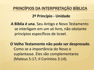PRINCÍPIOS DA INTERPRETAÇÃO BÍBLICA
            2º Princípio - Unidade
A Bíblia é una. Seu Antigo e Novo Testamento
  se interligam em um só livro, não obstante
  princípios específicos de Israel.

O Velho Testamento não pode ser desprezado.
  Como se a importância do Novo o
  suplantasse. Eles são complementares
  (Mateus 5:17; II Coríntios 3:14).
 