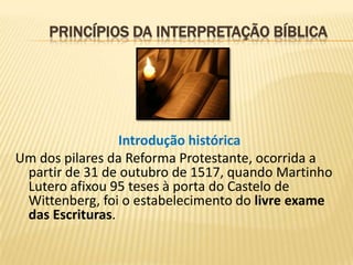 PRINCÍPIOS DA INTERPRETAÇÃO BÍBLICA




                 Introdução histórica
Um dos pilares da Reforma Protestante, ocorrida a
 partir de 31 de outubro de 1517, quando Martinho
 Lutero afixou 95 teses à porta do Castelo de
 Wittenberg, foi o estabelecimento do livre exame
 das Escrituras.
 