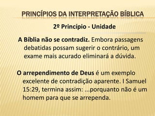 PRINCÍPIOS DA INTERPRETAÇÃO BÍBLICA
            2º Princípio - Unidade
A Bíblia não se contradiz. Embora passagens
  debatidas possam sugerir o contrário, um
  exame mais acurado eliminará a dúvida.

O arrependimento de Deus é um exemplo
  excelente de contradição aparente. I Samuel
  15:29, termina assim: ...porquanto não é um
  homem para que se arrependa.
 