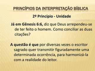 PRINCÍPIOS DA INTERPRETAÇÃO BÍBLICA
            2º Princípio - Unidade
Já em Gênesis 6:6, diz que Deus arrependeu-se
  de ter feito o homem. Como conciliar as duas
  citações?

A questão é que por diversas vezes o escritor
  sagrado quer transmitir figuradamente uma
  determinada ocorrência, para harmonizá-la
  com a realidade do leitor.
 