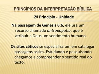 PRINCÍPIOS DA INTERPRETAÇÃO BÍBLICA
             2º Princípio - Unidade
Na passagem de Gênesis 6:6, ele usa um
 recurso chamado antropopatia, que é
 atribuir a Deus um sentimento humano.

Os sites céticos se especializaram em catalogar
 passagens assim. Estudando e pesquisando
 chegamos a compreender o sentido real do
 texto.
 