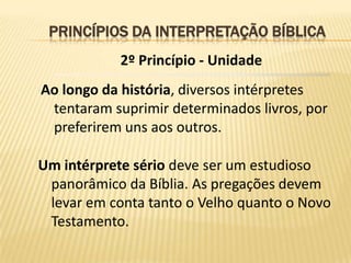 PRINCÍPIOS DA INTERPRETAÇÃO BÍBLICA
            2º Princípio - Unidade
Ao longo da história, diversos intérpretes
 tentaram suprimir determinados livros, por
 preferirem uns aos outros.

Um intérprete sério deve ser um estudioso
 panorâmico da Bíblia. As pregações devem
 levar em conta tanto o Velho quanto o Novo
 Testamento.
 