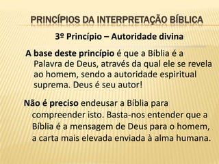 PRINCÍPIOS DA INTERPRETAÇÃO BÍBLICA
       3º Princípio – Autoridade divina
A base deste princípio é que a Bíblia é a
  Palavra de Deus, através da qual ele se revela
  ao homem, sendo a autoridade espiritual
  suprema. Deus é seu autor!
Não é preciso endeusar a Bíblia para
 compreender isto. Basta-nos entender que a
 Bíblia é a mensagem de Deus para o homem,
 a carta mais elevada enviada à alma humana.
 