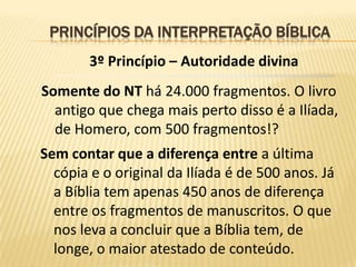 PRINCÍPIOS DA INTERPRETAÇÃO BÍBLICA
        3º Princípio – Autoridade divina
Somente do NT há 24.000 fragmentos. O livro
  antigo que chega mais perto disso é a Ilíada,
  de Homero, com 500 fragmentos!?
Sem contar que a diferença entre a última
  cópia e o original da Ilíada é de 500 anos. Já
  a Bíblia tem apenas 450 anos de diferença
  entre os fragmentos de manuscritos. O que
  nos leva a concluir que a Bíblia tem, de
  longe, o maior atestado de conteúdo.
 