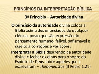 PRINCÍPIOS DA INTERPRETAÇÃO BÍBLICA
       3º Princípio – Autoridade divina
O princípio da autoridade divina coloca a
  Bíblia acima dos enunciados de qualquer
  ciência, posto que são expressão do
  pensamento humano, falível, sofismável e
  sujeito a correções e variações.
Interpretar a Bíblia descrendo da autoridade
  divina é fechar os olhos para o sopro do
  Espírito de Deus sobre aqueles que a
  escreveram – Theopneustos (II Pedro 1:21)
 
