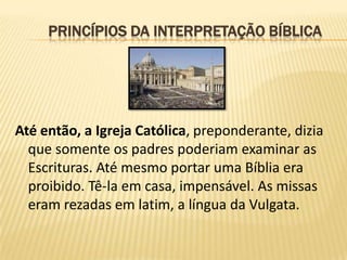PRINCÍPIOS DA INTERPRETAÇÃO BÍBLICA




Até então, a Igreja Católica, preponderante, dizia
  que somente os padres poderiam examinar as
  Escrituras. Até mesmo portar uma Bíblia era
  proibido. Tê-la em casa, impensável. As missas
  eram rezadas em latim, a língua da Vulgata.
 