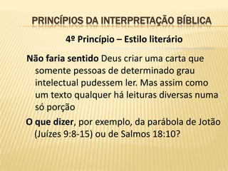 PRINCÍPIOS DA INTERPRETAÇÃO BÍBLICA
         4º Princípio – Estilo literário
Não faria sentido Deus criar uma carta que
  somente pessoas de determinado grau
  intelectual pudessem ler. Mas assim como
  um texto qualquer há leituras diversas numa
  só porção
O que dizer, por exemplo, da parábola de Jotão
  (Juízes 9:8-15) ou de Salmos 18:10?
 