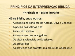 PRINCÍPIOS DA INTERPRETAÇÃO BÍBLICA
              4º Princípio – Estilo literário
Há na Bíblia, entre outros:
1)    A epopéia nacionalista de Abraão, Davi e Gedeão;
2)    A poesia dos Salmos e Jó
3)    As leis do Levítico
4)    As narrativas dos evangelhos
5)    Os ditos sapienciais de Eclesiastes
6)    Os provérbios
7)    As profecias dos profetas maiores e do Apocalipse
 
