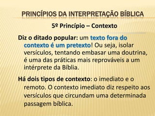 PRINCÍPIOS DA INTERPRETAÇÃO BÍBLICA
           5º Princípio – Contexto
Diz o ditado popular: um texto fora do
  contexto é um pretexto! Ou seja, isolar
  versículos, tentando embasar uma doutrina,
  é uma das práticas mais reprováveis a um
  intérprete da Bíblia.
Há dois tipos de contexto: o imediato e o
 remoto. O contexto imediato diz respeito aos
 versículos que circundam uma determinada
 passagem bíblica.
 