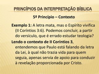 PRINCÍPIOS DA INTERPRETAÇÃO BÍBLICA
            5º Princípio – Contexto
Exemplo 1: A letra mata, mas o Espírito vivifica
  (II Coríntios 3:6). Podemos concluir, a partir
  do versículo, que é errado estudar teologia?
Lendo o contexto de II Coríntios 3,
  entendemos que Paulo está falando da letra
  da Lei, à qual não trazia vida para quem
  seguia, apenas servia de apoio para conduzir
  à revelação proporcionada por Cristo.
 