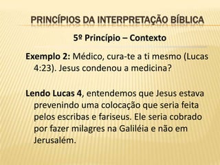 PRINCÍPIOS DA INTERPRETAÇÃO BÍBLICA
            5º Princípio – Contexto
Exemplo 2: Médico, cura-te a ti mesmo (Lucas
  4:23). Jesus condenou a medicina?

Lendo Lucas 4, entendemos que Jesus estava
  prevenindo uma colocação que seria feita
  pelos escribas e fariseus. Ele seria cobrado
  por fazer milagres na Galiléia e não em
  Jerusalém.
 