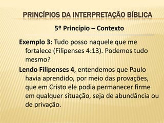 PRINCÍPIOS DA INTERPRETAÇÃO BÍBLICA
           5º Princípio – Contexto
Exemplo 3: Tudo posso naquele que me
  fortalece (Filipenses 4:13). Podemos tudo
  mesmo?
Lendo Filipenses 4, entendemos que Paulo
  havia aprendido, por meio das provações,
  que em Cristo ele podia permanecer firme
  em qualquer situação, seja de abundância ou
  de privação.
 