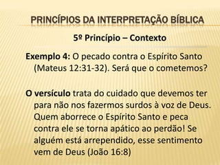 PRINCÍPIOS DA INTERPRETAÇÃO BÍBLICA
           5º Princípio – Contexto
Exemplo 4: O pecado contra o Espírito Santo
  (Mateus 12:31-32). Será que o cometemos?

O versículo trata do cuidado que devemos ter
  para não nos fazermos surdos à voz de Deus.
  Quem aborrece o Espírito Santo e peca
  contra ele se torna apático ao perdão! Se
  alguém está arrependido, esse sentimento
  vem de Deus (João 16:8)
 
